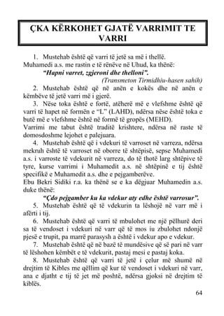 ÇKA KËRKOHET GJATË VARRIMIT TE
VARRI
1. Mustehab është që varri të jetë sa më i thellë.
Muhamedi a.s. me rastin e të rënëve në Uhud, ka thënë:
“Hapni varret, zgjeroni dhe thelloni”.
(Transmeton Tirmidhiu-hasen sahih)
2. Mustehab është që në anën e kokës dhe në anën e
këmbëve të jetë varri më i gjerë.
3. Nëse toka është e fortë, atëherë më e vlefshme është që
varri të hapet në formën e “L” (LAHD), ndërsa nëse është toka e
butë më e vlefshme është në formë të gropës (MEHD).
Varrimi me tabut është traditë krishtere, ndërsa në raste të
domosdoshme lejohet e palejuara.
4. Mustehab është që i vdekuri të varroset në varreza, ndërsa
mekruh është të varroset në oborre të shtëpisë, sepse Muhamedi
a.s. i varroste të vdekurit në varreza, do të thotë larg shtëpive të
tyre, kurse varrimi i Muhamedit a.s. në shtëpinë e tij është
specifikë e Muhamedit a.s. dhe e pejgamberëve.
Ebu Bekri Sidiki r.a. ka thënë se e ka dëgjuar Muhamedin a.s.
duke thënë:
“Çdo pejgamber ku ka vdekur aty edhe është varrosur”.
5. Mustehab është që të vdekurin ta lëshojë në varr më i
afërti i tij.
6. Mustehab është që varri të mbulohet me një pëlhurë deri
sa të vendoset i vdekuri në varr që të mos iu zbulohet ndonjë
pjesë e trupit, pa marrë parasysh a është i vdekur apo e vdekur.
7. Mustehab është që në bazë të mundësive që së pari në varr
të lëshohen këmbët e të vdekurit, pastaj mesi e pastaj koka.
8. Mustehab është që varri të jetë i çelur më shumë në
drejtim të Kibles me qëllim që kur të vendoset i vdekuri në varr,
ana e djatht e tij të jet më poshtë, ndërsa gjoksi në drejtim të
kiblës.
64

 