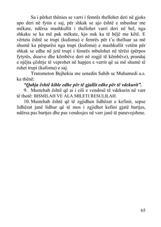 Sa i përket thënies se varri i femrës thellohet deri në gjoks
apo deri në fytin e saj, për shkak se ajo është e mbushur me
mëkate, ndërsa mashkullit i thellohet varri deri në bel, nga
shkaku se ka më pak mëkate, kjo nuk ka të bëjë me këtë. E
vërteta është se trupi (kufoma) e femrës për t’u thelluar sa më
shumë ka përparësi nga trupi (kufoma) e mashkullit vetëm për
shkak se edhe në jetë trupi i femrës mbulohet në tërësi (përpos
fytyrës, duarve dhe këmbëve deri në zogjë të këmbëve), prandaj
e njëjta çështje të veprohet në hapjen e varrit që sa më shumë të
ruhet trupi (kufoma) e saj.
Transmeton Bejhekiu me senedin Sahih se Muhamedi a.s.
ka thënë:
“Qabja është kible edhe për të gjallit edhe për të vdekurit”.
9. Mustehab është që ai i cili e vendosë të vdekurin në varr
të thotë: BISMILAH VE ALA MILETI RESULILAH.
10. Mustehab është që të zgjidhen lidhëzat e kefinit, sepse
lidhëzat janë lidhur që të mos i zgjidhet kefini gjatë bartjes,
ndërsa pas bartjes dhe pas vendosjes në varr janë të panevojshme.

65

 