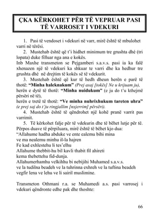 ÇKA KËRKOHET PËR TË VEPRUAR PASI
TË VARROSET I VDEKURI
1. Pasi të vendoset i vdekuri në varr, mirë është të mbulohet
varri në tërësi.
2. Mustehab është që t’i hidhet minimum tre grushta dhé (tri
lopata) duke filluar nga ana e kokës.
Inb Maxhe transmeton se Pejgamberi s.a.v.s. pasi ia ka falë
xhenazen një të vdekuri ka shkuar te varri dhe ka hedhur tre
grushta dhé në drejtim të kokës së të vdekurit.
3. Mustehab është që kur të hedh dheun herën e parë të
thotë: “Minha haleknakum” (Prej asaj [tokës] Ne u krijuam ju),
herën e dytë të thotë: “Minha nuidukum” (e ju do t’u kthejmë
përsëri në të),
herën e tretë të thotë: “Ve minha nuhrixhukum tareten uhra”
(e prej saj do t’ju ringjallim [nxjerrim] përsëri).
4. Mustehab është të qëndrohet një kohë pranë varrit pas
varrimit.
5. Të kërkohet falje për të vdekurin dhe të bëhet lutje për të.
Përpos duave të përpiluara, mirë është të bëhet kjo dua:
“Allahume hadha abduke ve ente ealemu bihi mina
ve ma nealemu minhu il-la hajren
Fe kad exhlestehu li tes’elhu
Allahume thebbit-hu bil kavli thabit fil ahireti
kema thebettehu fid-dunja.
Allahumerhamhu velkihhu bi nebijihi Muhamed s.a.v.s.
ve la tudilna beadeh ve la tuhrinna exhreh ve la tuftina beadeh
vegfir lena ve lehu ve li sairil muslimine.
Transmeton Othmani r.a. se Muhamedi a.s. pasi varrosej i
vdekuri qëndronte edhe pak dhe thoshte:

66

 