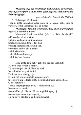 “Kërkoni falje për të vdekurin (vëllain tuaj) dhe kërkoni
që t’ia forcojë fjalët e tij në botën tjetër, sepse ai tani është duke
dhënë përgjigje”.
(Ahrexhehu Ebu Davudi dhe Hakimi)
5. Talkini për të vdekurin
Talkini është mustehab edhe para se të vdesë edhe pasi të
varroset, sepse Muhamedi a.s. ka thënë:
“Këndojani talkinin të vdekurve tuaj duke iu përkujtuar
atyre “La ilahe il-lall-llah”.
Minimumi i tallkinit është fjala “La ilahe il-lall-llah”,
ndërsa edhe teksti si vijon:
Udhkur ma harexhte mined-dunja
Shehadeten en La ilahe il-lall-llah
ve enne Muhameden resulull-llah,
ve enneke redijte bilahi rabba,
ve bil islami dina,
ve bi Muhamedin nebija.
ve bil Kur’ani Imama.
Mirë është që të bëhet edhe kjo dua pas varrimit:
“O Zoti ynë! Ky është robi yt.
Të vërtetën për të e di Ti më së miri.
Ne e dimë se ka qenë i mirë.
Tani Ju e merrni në pyetje.
O Zoti ynë ndihmoi që (të jap provimin),
të jep përgjigje të fortë, ashtu siç i ke ndihmuar në këtë botë.
O Zot mëshiroje.
Takoje me pejgamberin e tij – Muhamedin a.s.
Neve mos na humb,
na mundëso që edhe ne të kemi shpërblim prej tij,
mos na sprovo me sprova pas tij.
Na fal neve, atë dhe të gjithë muslimanët.

67

 