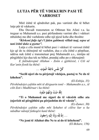 LUTJA PËR TË VDEKURIN PASI TË
VARROSET
Mirë është të qëndrohet pak, pas varrimit dhe të bëhet
lutje për të vdekurin.
Ebu Davudi transmeton se Othman bin Afani r.a. ka
treguar se Muhamedi a.s. pasi përfundonte varrimi dhe i vdekuri
mbulohej me dhé vazhdonte edhe një pjesë kohe dhe thoshte:
“Kërkoni falje (që t’i falen gabimet) vëllait tuaj, sepse ai
tani është duke u pyetur”.
Lutja e cila mund të bëhet pasi i vdekuri të varroset është
kjo që do ta shënojmë në vazhdim, dua e cila është e përpiluar,
ndërsa nuk është e transmetuar prej Muhamedit a.s., mirëpo në
përgjithësi kjo dua tek ne bëhet, prandaj edhe po e shkruajmë:
E falënderojmë Allahun - Zotin e gjithësisë, i Cili në
Kur’anin fisnik ka thënë:

ِ
... ‫ﻛﻞ ﻧَـﻔﺲ ذاﺋِﻘﺔُ اﻟْﻤﻮت‬
َْ َ َ ٍ ْ ‫ُ ﱡ‬

“Secili njeri do ta përjetojë vdekjen, pastaj te Ne do të
kthehen”.
(El-Enbija, 35)
Përshëndetjet çofshin mbi të dërguarin tonë – Muhamedin a.s., të
cilit Zoti i Madhëruar i ka thënë:

‫ﱠ‬
‫إِ ك ﻣﻴﱢﺖ وإِﻧﱠﻬﻢ ﻣﻴﱢﺘُﻮن‬
َ َ ْ ُ ‫نَ َ ٌ َ ـ‬

“Ti o Muhamed me siguri do të vdesësh edhe ata
(njerëzit në përgjithësi pa përjashtim do të vdesin”.
(Ez-Zumer, 30)
Përshëndetjet çofshin edhe mbi Sehabet të cilëve kur u ka
ndodhur ndonjë fatkeqësi kanë thënë:

ِ
‫... إِن ﻟِﻠﱠﻪ وإِﻧﱠﺎ إِﻟَْﻴﻪ راﺟﻌُﻮن‬
َ َِِ
َ ‫اﱠ‬

“Ne jemi të Allahut dhe Ne te ai do të kthehemi”.
(El-Bekare, 156)
69

 
