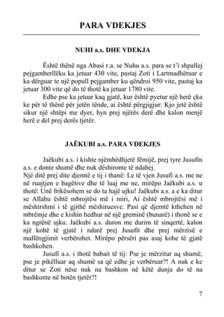 PARA VDEKJES
NUHI a.s. DHE VDEKJA
Është thënë nga Abasi r.a. se Nuhu a.s. para se t’i shpallej
pejgamberllëku ka jetuar 430 vite, pastaj Zoti i Lartmadhëruar e
ka dërguar te një popull pejgamber ku qëndroi 950 vite, pastaj ka
jetuar 300 vite që do të thotë ka jetuar 1780 vite.
Edhe pse ka jetuar kaq gjatë, kur është pyetur një herë çka
ke për të thënë për jetën tënde, ai është përgjigjur: Kjo jetë është
sikur një shtëpi me dyer, hyn prej njërës derë dhe kalon menjë
herë e del prej derës tjetër.

JAËKUBI a.s. PARA VDEKJES
Jaëkubi a.s. i kishte njëmbëdhjetë fëmijë, prej tyre Jusufin
a.s. e donte shumë dhe nuk dëshironte të ndahej.
Një ditë prej dite djemtë e tij i thanë: Le të vjen Jusufi a.s. me ne
në ruajtjen e bagëtive dhe të luaj me ne, mirëpo Jaëkubi a.s. u
thotë: Unë frikësohem se do ta hajë ujku! Jaëkubi a.s. a e ka ditur
se Allahu është mbrojtësi më i miri, Ai është mbrojtësi më i
mëshirshmi i të gjithë mëshiruesve. Pasi që djemtë kthehen në
mbrëmje dhe e kishin hedhur në një greminë (bunarë) i thonë se e
ka ngrënë ujku. Jaëkubi a.s. duron me durim të sinqertë, kalon
një kohë të gjatë i ndarë prej Jusufit dhe prej mërzisë e
mallëngjimit verbërohet. Mirëpo përsëri pas asaj kohe të gjatë
bashkohen.
Jusufi a.s. i thotë babait të tij: Pse je mërzitur aq shumë,
pse je pikëlluar aq shumë sa që edhe je verbëruar?! A nuk e ke
ditur se Zoti nëse nuk na bashkon në këtë dunja do të na
bashkonte në botën tjetër?!
7

 