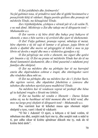 O Zot jetëdhënës dhe Jetëmarrës!
Na fal gabimet tona, të prindërve tanë dhe të gjithë besimtarëve e
posaçërisht këtij të vdekuri. Hapja portën qiellore dhe pranoje në
mëshirën Tënde, me kënaqësinë Tënde.
Zot i Gjithëdijshëm, çështjen e vërtetë për të e di vetëm Ti,
e ne nuk dimë. Mëshiroje o Zot dhe takoje me të dërguarin tonë –
Muhamedin a.s.
O Zot varrin e tij bëre dritë dhe bahçe prej bahçeve të
xhenetit, e mos e bën varrin e tij errësirë dhe zjarr të xhehenemit.
O Zot! Falja gabimet, pranoja veprat, mbuloja të metat,
bëre shpirtin e tij (të saj) të lumtur e të gëzuar, jepja librin në
dorën e djathtë dhe merre në përgjegjësi të lehtë e mos ia jep
librin në dorën e majtë dhe mos e vështirëso gjendjen e tij.
O Zot përgëzoje me erën e xhenetit, me siguri dhe qetësi
për Imanin e tij. O Zot na prano në mëshirën Tënde kur do të na
thonë lamtumirë dashamirët, dhe e lëmë pasurinë e ndahemi prej
familjes dhe shtëpisë.
O Zot na mëshiro dhe na përkujto kur të na harrojnë
emrin dhe shpërndahen eshtrat e trupit, dhe shtrëngohet varri
dhe rëndohet dheu mbi ne.
O Zot na përkujto dhe na mëshiro kur do t’i fryhet Surit,
dhe ngriten varret, dhe shpalohet fshehtësia e zemrave dhe
tubohen dhe tubohen njerëzit para madhërisë Tënde.
Na mëshiro kur të vendosen veprat në peshojë dhe bëna
që ta kalojmë rrugën e Siratit me lehtësi.
O Zot na bashko në vendin e Xhenetit – Darus Selam
ashtu siç na ke bashkuar në këtë moment dhe në këtë vend, dhe
mos na largo prej shefatit të dërguarit tonë – Muhamedit a.s.
Pas varrimit kur të kthehet masa apo xhemati nëpër
shtëpitë e tyre, varri i thotë të vdekurit:
“O bir i Ademit! O njeri, u kthyen e të lanë vetëm, të
mbuluan me dhé, asnjëri nuk hyri me ty, dhe asnjëri nuk u ndal te
ti, por edhe sikur të kishte qëndruar dikush me ty, nuk do të
kishte bërë dobi”.
70

 