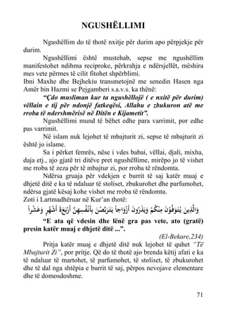 NGUSHËLLIMI
Ngushëllim do të thotë nxitje për durim apo përpjekje për
durim.
Ngushëllimi është mustehab, sepse me ngushëllim
manifestohet ndihma reciproke, përkrahja e ndërsjellët, mëshira
mes vete përmes të cilit fitohet shpërblimi.
Ibni Maxhe dhe Bejhekiu transmetojnë me senedin Hasen nga
Amër bin Hazmi se Pejgamberi s.a.v.s. ka thënë:
“Çdo musliman kur ta ngushëllojë ( e nxitë për durim)
vëllain e tij për ndonjë fatkeqësi, Allahu e zbukuron atë me
rroba të ndershmërisë në Ditën e Kijametit”.
Ngushëllimi mund të bëhet edhe para varrimit, por edhe
pas varrimit.
Në islam nuk lejohet të mbajturit zi, sepse të mbajturit zi
është jo islame.
Sa i përket femrës, nëse i vdes babai, vëllai, djali, mixha,
daja etj., ajo gjatë tri ditëve pret ngushëllime, mirëpo jo të vishet
me rroba të zeza për të mbajtur zi, por rroba të rëndomta.
Ndërsa gruaja për vdekjen e burrit të saj katër muaj e
dhjetë ditë e ka të ndaluar të stoliset, zbukurohet dhe parfumohet,
ndërsa gjatë kësaj kohe vishet me rroba të rëndomta.
Zoti i Lartmadhëruar në Kur’an thotë:

ِ
ِ
ْ َ َ ٍ ُ ْ ََ ْ ‫َ ْ َ ُ ِ ِ ﱠ‬
ً‫واﻟﱠﺬﻳﻦ ﻳـُﺘَـﻮﻓﱠـﻮن ﻣ ْﻨﻜﻢ وﻳَﺬرون أَزواﺟﺎً ﻳَـﺘَـﺮﺑﱠﺼﻦ ﺑِﺄَﻧْـﻔﺴﻬﻦ أَرﺑَﻊة أَﺷﻬﺮ وﻋﺸﺮا‬
َْ َ ُ َ َ ْ ُ َ ْ َ َ َ

“E ata që vdesin dhe lënë gra pas vete, ato (gratë)
presin katër muaj e dhjetë ditë ...”.
(El-Bekare,234)
Pritja katër muaj e dhjetë ditë nuk lejohet të quhet “Të
Mbajturit Zi”, por pritje. Që do të thotë ajo brenda këtij afati e ka
të ndaluar të martohet, të parfumohet, të stoliset, të zbukurohet
dhe të dal nga shtëpia e burrit të saj, përpos nevojave elementare
dhe të domosdoshme.
71

 