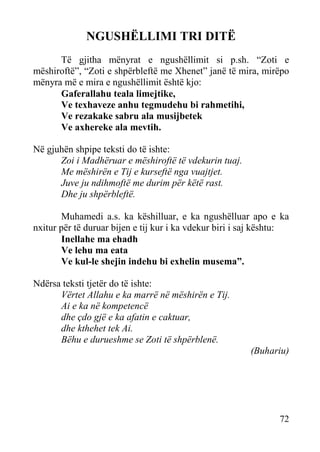 NGUSHËLLIMI TRI DITË
Të gjitha mënyrat e ngushëllimit si p.sh. “Zoti e
mëshiroftë”, “Zoti e shpërbleftë me Xhenet” janë të mira, mirëpo
mënyra më e mira e ngushëllimit është kjo:
Gaferallahu teala limejtike,
Ve texhaveze anhu tegmudehu bi rahmetihi,
Ve rezakake sabru ala musijbetek
Ve axhereke ala mevtih.
Në gjuhën shpipe teksti do të ishte:
Zoi i Madhëruar e mëshiroftë të vdekurin tuaj.
Me mëshirën e Tij e kurseftë nga vuajtjet.
Juve ju ndihmoftë me durim për këtë rast.
Dhe ju shpërbleftë.
Muhamedi a.s. ka këshilluar, e ka ngushëlluar apo e ka
nxitur për të duruar bijen e tij kur i ka vdekur biri i saj kështu:
Inellahe ma ehadh
Ve lehu ma eata
Ve kul-le shejin indehu bi exhelin musema”.
Ndërsa teksti tjetër do të ishte:
Vërtet Allahu e ka marrë në mëshirën e Tij.
Ai e ka në kompetencë
dhe çdo gjë e ka afatin e caktuar,
dhe kthehet tek Ai.
Bëhu e durueshme se Zoti të shpërblenë.
(Buhariu)

72

 
