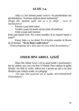 ALIJU r.a.
Aliju r.a. kur kalonte pranë varreve i ka përshëndetur me
përshëndetjen: “Eselamu alejkum darul muëmininë”
(Paqja dhe shpëtimi qoftë mbi ju o ju shtëpi - varre të
muslimanëve)
- Pasuria e juaj është ndarë.
- Vendet e juaja (të punës etj.etj.) janë zëvendësuar.
- Gratë e juaja janë martuar.
Këto janë lajmet tona. Por a keni mundësi të na tregoni lajmet e
juaja?!
Pastaj Aliju r.a. ka thënë: Po të kishin mundësi të flisnin
do të thoshin: “In-ne Hajre zadit-tekva”
“Vërtet përgatitja më e mira (për në varr) është devotshmëria”.

OMER IBNI ABDUL AZIZË
Omer Ibn Abdul Azizi i cili ka qenë halife i muslimanëve
kur ka vdekur, pas vete i ka lënë 15 fëmijë. Para vdekjes të gjithë
fëmijët i ka lënë të varfër, ndërsa kur e pyetën po çka u ke lënë
fëmijëve pas vdekjes tënde, ai u përgjigj:
“Ua kam lënë pasurinë më të madhe DEVOTSHMËRINË
(Takvallahun)”.

76

 