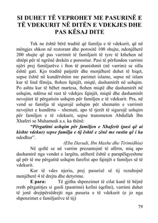 SI DUHET TË VEPROHET ME PASURINË E
TË VDEKURIT NË DITËN E VDEKJES DHE
PAS KËSAJ DITE
Tek ne është bërë traditë që familja e të vdekurit, që në
mëngjes shkon në restorant dhe porositë 100 shujte, ndonjëherë
200 shujte që pas varrimit të familjarit të tyre të kthehen në
shtëpi për të ngrënë drekën e porositur. Pasi të përfundon varrimi
njëri prej familjarëve i fton të pranishmit (në varrim) se silla
është gati. Kjo traditë patjetër dhe menjëherë duhet të hiqet,
sepse është në kundërshtim me parimet islame, sepse në islam
kur të lind fëmija, ftohen fqinjët, miqtë, dashamirët në ushqim.
Po ashtu kur të bëhet martesa, ftohen miqtë dhe dashamirët në
ushqim, ndërsa në rast të vdekjes fqinjët, miqtë dhe dashamirët
nevojitet të përgatisin ushqim për familjen e të vdekurit. Pra, në
vend se familja të sigurojë ushqim për xhematin e varrimit
nevojitet e kundërta – xhemati, apo të tjerët të sigurojë ushqim
për familjen e të vdekurit, sepse transmeton Abdullah Ibn
Xhaferi se Muhamedi a.s. ka thënë:
“Përgatitni ushqim për familjen e Xhaferit (pasi që ai
kishte vdekur) sepse familja e tij është e zënë me rastin që i ka
ndodhur”.
(Ebu Davudi, Ibn Maxhe dhe Tirimidhiu)
Në qoftë se në varrim prezantojnë të afërm, miq apo
dashamirë nga vendet e largëta, atëherë është e parapëlqyeshme
që për të me përgatitë ushqim farefisi apo fqinjët e familjes së të
vdekurit.
Kur të vdes njeriu, prej pasurisë së tij rezultojnë
menjëherë 4 të drejta dhe detyrime.
E para:
Të gjitha shpenzimet të cilat kanë të bëjnë
rreth përgatitjes si gusli (pastrimi) kefini (qefini), varrimi duhet
të jenë drejtpërsëdrejti nga pasuria e të vdekurit (e jo nga
shpenzimet e familjarëve të tij)
79

 