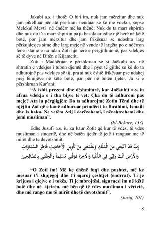 Jakubi a.s. i thotë: O biri im, nuk jam mërzitur dhe nuk
jam pikëlluar për atë pse kam menduar se ke me vdekur, sepse
Melekul Mevti në ëndërr më ka thënë: Nuk do ta marr shpirtin
dhe nuk do t’ia marr shpirtin pa ju bashkuar edhe një herë në këtë
botë, por jam mërzitur dhe jam frikësuar se ndoshta larg
përkujdesjes sime dhe larg meje në vende të largëta po e ndërron
fenë islame e na ndan Zoti një herë e përgjithmonë, pas vdekjes
së të dyve në Ditën e Kijametit.
Zoti i Madhëruar e përshkruan se si Jaëkubi a.s. në
shtratin e vdekjes i tubon djemtë dhe i pyet të gjithë se kë do ta
adhurojnë pas vdekjes së tij, pra ai nuk është frikësuar pse ndahej
prej fëmijëve në këtë botë, por për në botën tjetër. Ja si e
përshkruan Kur’ani:
“A ishit prezent dhe dëshmitarë, kur Jaëkubit a.s. iu
afrua vdekja e i tha bijve të vet: Çka do të adhuroni pas
meje? Ata iu përgjigjën: Do ta adhurojmë Zotin Tënd dhe të
njëjtin Zot që e kanë adhuruar prindërit tu Ibrahimi, Ismaili
dhe Is-haku. Ne vetëm Atij i dorëzohemi, i nënshtrohemi dhe
jemi musliman”.
(El-Bekare, 133)
Edhe Jusufi a.s. iu ka lutur Zotit që kur të vdes, të vdes
musliman i sinqertë, dhe në botën tjetër të jetë i ranguar me të
mirët dhe të devotshmit:

ِ
ِ ‫ِ ِِ ْ ِ ِ ِ ﱠ‬
ِ
‫رب ﻗَﺪ آﺗَـ ْﻴﺘَﻨِﻲ ﻣﻦ اﻟْﻤﻠْﻚ وﻋﻠﱠﻤﺘَﻨِﻲ ﻣﻦ ﺗَﺄْوﻳﻞ اﻷَﺣﺎدﻳﺚ ﻓَﺎﻃﺮ اﻟﺴﻤﺎوات‬
ْ ‫َﱢ‬
ْ ََ ُ َ
َ
ْ
ََ َ
ِ
‫واﻷَرض أَﻧْﺖ وﻟِﻴﱢﻲ ﻓِﻲ اﻟﺪﻧْـﻴَﺎ واﻵﺧﺮةِ ﺗَـﻮﻓﱠﻨِﻲ ﻣﺴﻠِﻤﺎً وأَﻟْﺤﻘﻨِﻲ ﺑِﺎﻟﺼﺎﻟِﺤﻴﻦ‬
ِْ َ ْ ُ َ َِ ْ َ ‫ﱡ‬
َ َ ِ ْ َْ
َ ‫ﱠ‬

“O Zoti im! Më ke dhënë fuqi dhe pushtet, më ke
mësuar t’i shpjegoj dhe t’i sqaroj çështjet (ëndrrat). Ti je
krijues i qiejve e i tokës. Ti je mbrojtësi, siguruesi im në këtë
botë dhe në tjetrën, më bën që të vdes musliman i vërtetë,
dhe më rango me të mirët dhe të devotshmit”.
(Jusuf, 101)
8

 