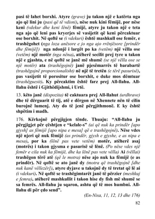 pasi të lahet borxhi. Atyre (grave) ju takon një e katërta nga
ajo që lini ju (pasi që të vdisni), nëse nuk kini fëmijë, por nëse
keni (vdekur dhe keni lënë) fëmijë, atyre ju takon një e teta
nga ajo që leni pas kryerjes së vasijetit që keni përcaktuar
ose borxhit. Në qoftë se (i vdekuri) është mashkull ose femër, e
trashëgohet (nga loza anësore e jo nga ajo rrënjësore [prindër
dhe fëmijë]) nga ndonjë i largët po ka (vetëm) një vëlla ose
(vetëm) një motër (nga nëna), atëherë secilit prej tyre u takon
një e gjashta, e në qoftë se janë më shumë (se një vëlla ose se
një motër) ata (trashëgojnë) janë pjesëmarrës të barabartë
(trashëgojnë proporcionalisht) në një të tretën (e tërë pasurisë),
pas vasijetit të porositur ose borxhit, e duke mos dëmtuar
(trashëguesit). Ky përcaktim është farz prej All-llahu. Allllahu është i Gjithëdijshmi, i Urtë.
13. këto janë (dispozita) të caktuara prej All-llahut (urdhrave)
dhe të dërguarit të tij, atë e dërgon në Xhennete nën të cilin
burojnë lumenj. Aty do të jenë përgjithmonë. E ky është
shpëtim i madh.
176. Kërkojnë përgjigjen tënde. Thuaju: “All-llahu ju
përgjigjet për çështjen e “kelale-s” (ai që nuk ka prindër [apo
gjysh] as fëmijë [apo nipa e mesa] që e trashëgojnë). Nëse vdes
një njeri që nuk fëmijë (as prindër, gjysh e gjyshe, e as nipa e
mesa), por ka (lënë pas vete vetëm) motër, atëherë asaj
(motrës) i takon gjysma e pasurisë së lënë. (Po nëse vdes një
femër e cila nuk ka fëmijë, dhe ka lënë pas vete vëlla) Ai (vëllai)
trashëgon tërë atë (që le motra) nëse ajo nuk ka fëmijë (e as
prindër). Në qoftë se ato janë dy (motra që trashëgojnë [dhe
nuk kanë vëllezër]), atyre dyjave u takojnë dy të tretat që lë ai
(i vdekuri). Në qoftë se trashëgimtarët janë të përzier (meshkuj
e femra), atëherë mashkullit i takon hise dy fish më shumë se
sa femrës. All-llahu ju sqaron, ashtu që të mos humbni. Allllahu di për çdo send”.
(En-Nisa, 11, 12, 13 dhe 176)
82

 