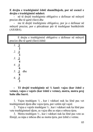 E drejta e trashëgimisë është shumëllojesh, por në esencë e
drejta e trashëgimisë ndahet:
- në të drejtë trashëgimie obligative e definuar në mënyrë
precize dhe të qartë (farz) dhe
- me të drejtë trashëgimie obligative, por jo e definuar në
mënyrë precize, por e përcaktuar për të trashëguar bashkërisht
(ASABA).
E drejta e trashëgimisë obligative e definuar në mënyrë
precize dhe të qartë (farz) është:
1. 1
2
2. 1
3
3. 1
4
4. 1
6
5. 1 dhe
8
6. 2
3
- Të drejtë trashëgimie në ½ kanë: vajza (kur është e
vetme), vajza e vajzës (kur është e vetme), motra, motra prej
babe dhe burri.
1. Vajza trashëgon ½ , kur i vdekuri nuk ka lënë pas vet
trashëgimtarë djem dhe vajza tjera, por vetëm një vajzë.
2. Vajza e vajzës trashëgon ½ , kur i vdekuri nuk ka lënë pas
vete trashëgimtarë djem, as vajza dhe as nipa e mbesa tjera.
3. Motra trashëgon ½ , kur i vdekuri nuk ka lënë pas vete as
fëmijë, as nipa e mbesa dhe as motra tjera, por është e vetme.
85

 