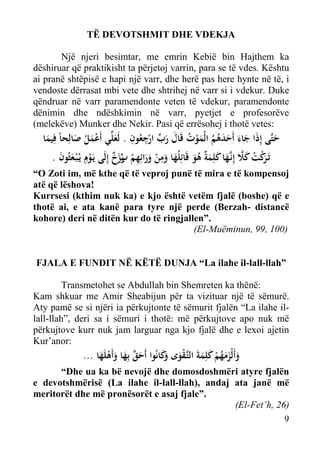 TË DEVOTSHMIT DHE VDEKJA
Një njeri besimtar, me emrin Kebië bin Hajthem ka
dëshiruar që praktikisht ta përjetoj varrin, para se të vdes. Kështu
ai pranë shtëpisë e hapi një varr, dhe herë pas here hynte në të, i
vendoste dërrasat mbi vete dhe shtrihej në varr si i vdekur. Duke
qëndruar në varr paramendonte veten të vdekur, paramendonte
dënimin dhe ndëshkimin në varr, pyetjet e profesorëve
(melekëve) Munker dhe Nekir. Pasi që errësohej i thotë vetes:

ِ ِ ‫ُ َ ﱢ‬
‫ﺣﺘﱠﻰ إِذَا ﺟﺎء أَﺣﺪﻫﻢ اﻟْﻤﻮت ﻗَﺎل رب ارﺟﻌُﻮن . ﻟَﻌﻠﱢﻲ أَﻋﻤﻞ ﺻﺎﻟِﺤﺎً ﻓِﻴﻤﺎ‬
َ ُ َْ َ
ْ َ
َْ ُ ُ َ َ َ َ
َ
َ
. ‫ﺗَـ َﻛﺖ ﻛﻼ إِﻧﱠـﻬﺎ ﻛﻠِﻤ ٌ ﻫﻮ ﻗَﺎﺋِﻠُﻬﺎ وﻣﻦ وراﺋِﻬﻢ بزخ إِﻟَﻰ ﻳَـﻮِم ﻳـُْﺒـﻌﺜُﻮن‬
َ َ ْ
ٌ َ‫ﺮْ ُ َ ﱠ َ َ َ ﺔ ُ َ َ َ ِ ْ َ َ ِ ْ ر‬
َْ

“O Zoti im, më kthe që të veproj punë të mira e të kompensoj
atë që lëshova!
Kurrsesi (kthim nuk ka) e kjo është vetëm fjalë (boshe) që e
thotë ai, e ata kanë para tyre një perde (Berzah- distancë
kohore) deri në ditën kur do të ringjallen”.
(El-Muëminun, 99, 100)

FJALA E FUNDIT NË KËTË DUNJA “La ilahe il-lall-llah”
Transmetohet se Abdullah bin Shemreten ka thënë:
Kam shkuar me Amir Sheabijun për ta vizituar një të sëmurë.
Aty pamë se si njëri ia përkujtonte të sëmurit fjalën “La ilahe illall-llah”, deri sa i sëmuri i thotë: më përkujtove apo nuk më
përkujtove kurr nuk jam larguar nga kjo fjalë dhe e lexoi ajetin
Kur’anor:

... ‫وأَﻟْﺰﻣﻬﻢ ﻛﻠِﻤﺔَ اﻟﺘﱠـﻘﻮى َﻛﺎﻧُﻮا أَﺣﻖ ﺑِﻬﺎ وأَﻫﻠَﻬﺎ‬
َ‫َ َ َ ُ ْ َ َ ْ َ و‬
َ َْ َ ‫َﱠ‬

“Dhe ua ka bë nevojë dhe domosdoshmëri atyre fjalën
e devotshmërisë (La ilahe il-lall-llah), andaj ata janë më
meritorët dhe më pronësorët e asaj fjale”.
(El-Fet’h, 26)
9

 
