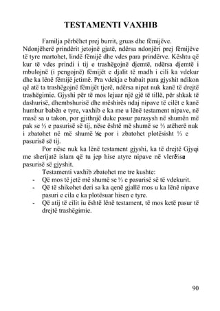 TESTAMENTI VAXHIB
Familja përbëhet prej burrit, gruas dhe fëmijëve.
Ndonjëherë prindërit jetojnë gjatë, ndërsa ndonjëri prej fëmijëve
të tyre martohet, lindë fëmijë dhe vdes para prindërve. Kështu që
kur të vdes prindi i tij e trashëgojnë djemtë, ndërsa djemtë i
mbulojnë (i pengojnë) fëmijët e djalit të madh i cili ka vdekur
dhe ka lënë fëmijë jetimë. Pra vdekja e babait para gjyshit ndikon
që atë ta trashëgojnë fëmijët tjerë, ndërsa nipat nuk kanë të drejtë
trashëgimie. Gjyshi për të mos lejuar një gjë të tillë, për shkak të
dashurisë, dhembshurisë dhe mëshirës ndaj nipave të cilët e kanë
humbur babën e tyre, vaxhib e ka me u lënë testament nipave, në
masë sa u takon, por gjithnjë duke pasur parasysh në shumën më
pak se ⅓ e pasurisë së tij, nëse është më shumë se ⅓ atëherë nuk
i zbatohet në më shumë ⅓, por i zbatohet plotësisht ⅓ e
se
pasurisë së tij.
Por nëse nuk ka lënë testament gjyshi, ka të drejtë Gjyqi
me sherijatë islam që tu jep hise atyre nipave në vlerë sa
⅓ e
pasurisë së gjyshit.
Testamenti vaxhib zbatohet me tre kushte:
- Që mos të jetë më shumë se ⅓ e pasurisë së të vdekurit.
- Që të shikohet deri sa ka qenë gjallë mos u ka lënë nipave
pasuri e cila e ka plotësuar hisen e tyre.
- Që atij të cilit iu është lënë testament, të mos ketë pasur të
drejtë trashëgimie.

90

 