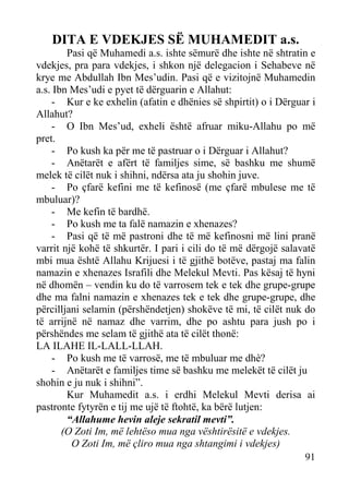 DITA E VDEKJES SË MUHAMEDIT a.s.
Pasi që Muhamedi a.s. ishte sëmurë dhe ishte në shtratin e
vdekjes, pra para vdekjes, i shkon një delegacion i Sehabeve në
krye me Abdullah Ibn Mes’udin. Pasi që e vizitojnë Muhamedin
a.s. Ibn Mes’udi e pyet të dërguarin e Allahut:
- Kur e ke exhelin (afatin e dhënies së shpirtit) o i Dërguar i
Allahut?
- O Ibn Mes’ud, exheli është afruar miku-Allahu po më
pret.
- Po kush ka për me të pastruar o i Dërguar i Allahut?
- Anëtarët e afërt të familjes sime, së bashku me shumë
melek të cilët nuk i shihni, ndërsa ata ju shohin juve.
- Po çfarë kefini me të kefinosë (me çfarë mbulese me të
mbuluar)?
- Me kefin të bardhë.
- Po kush me ta falë namazin e xhenazes?
- Pasi që të më pastroni dhe të më kefinosni më lini pranë
varrit një kohë të shkurtër. I pari i cili do të më dërgojë salavatë
mbi mua është Allahu Krijuesi i të gjithë botëve, pastaj ma falin
namazin e xhenazes Israfili dhe Melekul Mevti. Pas kësaj të hyni
në dhomën – vendin ku do të varrosem tek e tek dhe grupe-grupe
dhe ma falni namazin e xhenazes tek e tek dhe grupe-grupe, dhe
përcilljani selamin (përshëndetjen) shokëve të mi, të cilët nuk do
të arrijnë në namaz dhe varrim, dhe po ashtu para jush po i
përshëndes me selam të gjithë ata të cilët thonë:
LA ILAHE IL-LALL-LLAH.
- Po kush me të varrosë, me të mbuluar me dhè?
- Anëtarët e familjes time së bashku me melekët të cilët ju
shohin e ju nuk i shihni”.
Kur Muhamedit a.s. i erdhi Melekul Mevti derisa ai
pastronte fytyrën e tij me ujë të ftohtë, ka bërë lutjen:
“Allahume hevin aleje sekratil mevti”.
(O Zoti Im, më lehtëso mua nga vështirësitë e vdekjes.
O Zoti Im, më çliro mua nga shtangimi i vdekjes)
91

 