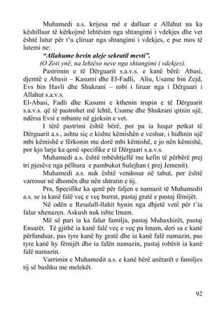 Muhamedi a.s. krijesa më e dalluar e Allahut na ka
këshilluar të kërkojmë lehtësim nga shtangimi i vdekjes dhe vet
është lutur për t’u çliruar nga shtangimi i vdekjes, e pse mos të
lutemi ne:
“Allahume hevin aleje sekratil mevti”.
(O Zoti ynë, na lehtëso neve nga shtangimi i vdekjes).
Pastrimin e të Dërguarit s.a.v.s. e kanë bërë: Abasi,
djemtë e Abasit – Kasumi dhe El-Fadli, Aliu, Usame bin Zejd,
Evs bin Havli dhe Shukrani – robi i liruar nga i Dërguari i
Allahut s.a.v.s.
El-Abasi, Fadli dhe Kasumi e kthenin trupin e të Dërguarit
s.a.v.s. që të pastrohet më lehtë, Usame dhe Shukrani qitnin ujë,
ndërsa Evsi e mbante në gjoksin e vet.
I tërë pastrimi është bërë, por pa ia hequr petkat të
Dërguarit a.s., ashtu siç e kishte këmishën e veshur, i hidhnin ujë
mbi këmishë e fërkonin me dorë mbi këmishë, e jo nën këmishë,
por kjo larje ka qenë specifike e të Dërguari s.a.v.s.
Muhamedi a.s. është mbështjellë me kefin të përbërë prej
tri pjesëve nga pëlhura e pambukut Sulejhan ( prej Jemenit).
Muhamedi a.s. nuk është vendosur në tabut, por është
varrosur në dhomën dhe nën shtratin e tij.
Pra, Specifike ka qenë për faljen e namazit të Muhamedit
a.s. se ia kanë falë veç e veç burrat, pastaj gratë e pastaj fëmijët.
Në odën e Resulull-llahit hynin nga dhjetë vetë për t’ia
falur xhenazen. Askush nuk ishte Imam.
Më së pari ia ka falur familja, pastaj Muhaxhirët, pastaj
Ensarët. Të gjithë ia kanë falë veç e veç pa Imam, deri sa e kanë
përfunduar, pas tyre kanë hy gratë dhe ia kanë falë namazin, pas
tyre kanë hy fëmijët dhe ia falën namazin, pastaj robërit ia kanë
falë namazin.
Varrimin e Muhamedit a.s. e kanë bërë anëtarët e familjes
tij së bashku me melekët.

92

 