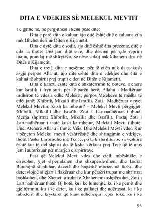 DITA E VDEKJES SË MELEKUL MEVTIT
Të gjithë ne, në përgjithësi i kemi pesë ditë:
Dita e parë, dita e kaluar, kjo ditë është ditë e kaluar e cila
nuk kthehet deri në Ditën e Kijametit.
Dita e dytë, dita e sodit, kjo ditë është dita prezente, ditë e
cila na thotë: Unë jam ditë e re, dhe dëshmi për çdo veprim
tuajin, prandaj më shfrytëzo, se nëse shkoj nuk kthehem deri në
Ditën e Kijametit.
Dita e tretë, dita e nesërme, për të cilën nuk di ashkush
asgjë përpos Allahut, ajo ditë është dita e vdekjes dhe dita e
kalimi të shpirtit prej trupit e deri në Ditën e Kijametit.
Dita e katërt, është dita e shkatërrimit të botëve, atëherë
kur Israfili i fryn surit për të parën herë, Allahu i Madhëruar
urdhëron të vdesin edhe Melekët, përpos Melekëve të mëdha të
cilët janë: Xhibrili, Mikaili dhe Israfili. Zoti i Madhëruar e pyet
Melekul Mevtin: Kush ka mbetur? – Melekul Mevti përgjigjet:
Xhibrili, Mikailii dhe Israfili. Zoti i Lartmadhëruar i thotë:
Merrja shpirtrat Xhibrilit, Mikailit dhe Israfilit. Pastaj Zoti i
Lartmadhëruar i thotë kush ka mbetur, Melekul Mevti i thotë:
Unë. Atëherë Allahu i thotë: Vdis. Dhe Melekul Mevti vdes. Kur
i përjeton Melekul mevti vështirësitë dhe shtangimin e vdekjes,
thotë: Pasha Lartmadhërinë Tënde, po ta kisha ditur se sa vështirë
është kur të del shpirti do të kisha kërkuar prej Teje që të mos
jem i autorizuar për marrjen e shpirtrave.
Pasi që Melekul Mevti vdes dhe dielli mbështillet e
errësohet, yjet shpërndahen dhe shkapërderdhen, dhe kodrat
fluturojnë si pluhur, devetë dhe bagëtitë mbeten në fusha, dhe
detet vlojnë si zjarr i flakëruar dhe kur përsëri trupat me shpirtrat
bashkohen, dhe Xheneti afrohet e Xhehenemi ashpërsohet, Zoti i
Lartmadhëruar thotë: Oj botë, ku i ke lumenjtë, ku i ke pemët dhe
gjelbërimin, ku i ke detet, ku i ke pallatet dhe ndërtesat, ku i ke
mbretërit dhe kryetarët që kanë udhëhequr nëpër tokë, ku i ke
93

 
