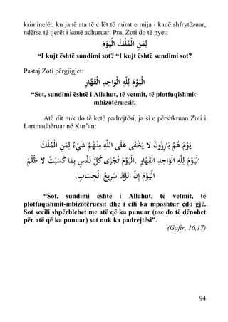 kriminelët, ku janë ata të cilët të mirat e mija i kanë shfrytëzuar,
ndërsa të tjerët i kanë adhuruar. Pra, Zoti do të pyet:

‫ﻟِﻤﻦ اﻟْﻤﻠْﻚ اﻟْﻴَـﻮم‬
َْ ُ ُ ِ َ

“I kujt është sundimi sot? “I kujt është sundimi sot?
Pastaj Zoti përgjigjet:

ِ ‫ْ َ ِ َ ِ ِ َﱠ‬
‫اﻟْﻴَـﻮم ﻟِﻠﱠﻪ اﻟْﻮاﺣﺪ اﻟْﻘﻬﺎر‬

“Sot, sundimi është i Allahut, të vetmit, të plotfuqishmitmbizotëruesit.
Atë dit nuk do të ketë padrejtësi, ja si e përshkruan Zoti i
Lartmadhëruar në Kur’an:

‫ﻳَـﻮم ﻫﻢ ﺑَﺎرزون ﻻ ﻳَﺨﻔﻰ ﻋﻠَﻰ اﻟﻠﱠﻪ ﻣ ْﻨـﻬﻢ ﺷﻲ ٌ ﻟِﻤﻦ اﻟْﻤﻠْﻚ‬
ُ ُ ِ َ ‫ِ ِ ُ ْ َ ْء‬
َ َ ْ َ ُِ ْ ُ َ ْ
‫اﻟْﻴَـﻮم ﻟِﻠﱠﻪ اﻟْﻮاﺣﺪ اﻟْﻘﻬﺎر .اﻟْﻴَـﻮم ﺗُﺠﺰى ﻛﻞ ﻧَـﻔﺲ ﺑِﻤﺎ ﻛﺴﺒَﺖ ﻻ ﻇُﻠْﻢ‬
ْ َ َ َ ٍ ْ ‫ْ َ ِ َ ِ ِ َﱠ ِ ْ َ َْ ُ ﱡ‬
َ
ِ ِ ُ ِ َ َ‫ْ َ ﱠ ﻞ‬
.‫اﻟْﻴَـﻮم إِن اﻟ ه ﺳﺮﻳﻊ اﻟْﺤﺴﺎب‬
‫ﱠ‬
َ
“Sot, sundimi është i Allahut, të vetmit, të
plotfuqishmit-mbizotëruesit dhe i cili ka mposhtur çdo gjë.
Sot secili shpërblehet me atë që ka punuar (ose do të dënohet
për atë që ka punuar) sot nuk ka padrejtësi”.
(Gafir, 16,17)

94

 