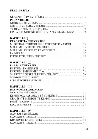 PËRMBAJTJA:
NË VEND TË PARATHËNIES .........................................................
PARA VDEKJES
NUHI a.s. DHE VDEKJA ..................................................................
JAËKUBI a.s. PARA VDEKJES ........................................................
TË DEVOTSHMIT DHE VDEKJA ...................................................
FJALA E FUNDIT NË KËTË DUNJA “La ilahe il-lall-llah” .............
KAPITULLI I I
PËRGATITJA PËR VARRIM
MUSTEHABET RRETH PËRGATITJES PËR VARRIM ...............
MBULIMI I SYVE TE I VDEKURI .................................................
MBULIMI I TRUPIT TË TË VDEKURIT .......................................
LAJMËRIMI ......................................................................................
PËRGATITJA E TË VDEKURIT .....................................................

3
7
7
9
9

13
15
16
17
18

KAPITULLI I II
LARJA E XHENAZES
PASTRIMI I XHENAZES ................................................................. 23
PASTRIMI I MUHAMEDIT a.s. ....................................................... 23
SHARTET E GUSULIT TË TË VDEKURIT ................................... 26
MENDUBET E GUSULIT ................................................................ 27
SI PASTROHET I VDEKURI ........................................................... 28
KAPITULLI I III
KEFINOSJA E XHENAZES
VENDOSJA NË TABUT ................................................................... 34
KEFINI NGA PASURIA E TË VDEKURIT .................................... 34
ÇKA ËSHTË MENDUB TE KEFINI ............................................... 36
PJESËT E KEFINIT .......................................................................... 37
LLOJET E KEFINIT .......................................................................... 38
KAPITULLI I IV
NAMAZI I XHENAZES
NAMAZI I XHENAZES ................................................................... 41
KOSTUMET E GJELBËRTA ........................................................... 42
NAMAZI I XHENAZES .................................................................... 43

95

 