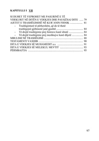 KAPITULLI I VII
SI DUHET TË VEPROHET ME PASURINË E TË
VDEKURIT NË DITËN E VDEKJES DHE PAS KËSAJ DITE ...... 79
AJETET E TRASHËGIMISË NË KUR’ANIN FISNIK ................... 81
- Trashëgimtarë të përhershëm, që do të thotë
trashëgojnë gjithmonë janë gjashtë ........................................ 84
- Të drejtë trashëgimie prej femrave kanë shtatë ...................... 84
- Të drejtë trashëgimie prej meshkujve kanë dhjetë ................. 84
MBULIMI NË TRASHËGIMI ........................................................... 88
TESTAMENTI VAXHIB ................................................................... 90
DITA E VDEKJES SË MUHAMEDIT a.s. ....................................... 91
DITA E VDEKJES SË MELEKUL MEVTIT ................................... 93
PËRMBAJTJA ................................................................................... 95

97

 