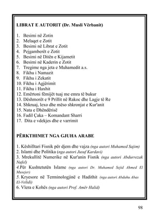 LIBRAT E AUTORIT (Dr. Musli Vërbanit)
1. Besimi në Zotin
2. Melaqet e Zotit
3. Besimi në Librat e Zotit
4. Pejgamberët e Zotit
5. Besimi në Ditën e Kijametit
6. Besimi në Kaderin e Zotit
7. Tregime nga jeta e Muhamedit a.s.
8. Fikhu i Namazit
9. Fikhu i Zekatit
10. Fikhu i Agjërimit
11. Fikhu i Haxhit
12. Emërtoni fëmijët tuaj me emra të bukur
13. Dëshmorët e 9 Prillit në Rakoc dhe Lagje të Re
14. Shkruaj, lexo dhe mëso shkronjat e Kur'anit
15. Nata e Dhëndërisë
16. Fadil Çaka – Komandant Sharri
17. Dita e vdekjes dhe e varrimit
PËRKTHIMET NGA GJUHA ARABE
1. Këshilltari Fisnik për djem dhe vajza (nga autori Muhamed Sajim)
2. Islami dhe Politika (nga autori Jusuf Kardavi)
3. Mrekullitë Numerike në Kur'anin Fisnik (nga autori Abdurrezak
Nufel)

4.Për Kushtetutën Islame (nga autori Dr. Muhamed Sejid Ahmed El
Musejer)

5. Kryesore në Terminologjinë e Hadithit (nga autori Abduhu Abas
El-Velidi)

6. Vlera e Kohës (nga autori Prof. Amër Halid)

98

 