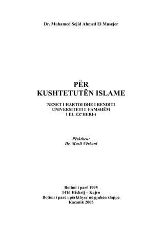 Dr. Muhamed Sejid Ahmed El Musejer

PËR
KUSHTETUTËN ISLAME
NENET I HARTOI DHE I RENDITI
UNIVERSITETI I FAMSHËM
I EL EZ‟HERI-t

Përktheu:
Dr. Musli Vërbani

Botimi i parë 1995
1416 Hixhrij – Kajro
Botimi i parë i përkthyer në gjuhën shqipe
Kaçanik 2005

 