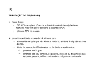 IR
TRIBUTAÇÃO DO FIP (fechado)
 Regra Geral:

•

FIP: 67% de ações, bônus de subscrição e debêntures (aberta ou
fechada, mas com poder decisório e assento no CA)

•

alíquota 15% no resgate

 Investidor residente no exterior  alíquota zero:
•

não resida em país que não tribute a renda ou a tribute à alíquota máxima
de 20%

•

titular de menos de 40% de cotas ou de direito a rendimentos:


parentes até 2º grau



empresa sob seu controle, de parente, de sócio ou dirigente de sua
empresa, pessoa jurídica controladora, coligada ou controlada

 