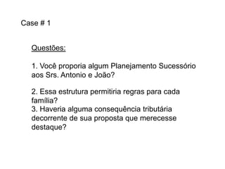 Case # 1
Questões:
1. Você proporia algum Planejamento Sucessório
aos Srs. Antonio e João?

2. Essa estrutura permitiria regras para cada
família?
3. Haveria alguma consequência tributária
decorrente de sua proposta que merecesse
destaque?

 