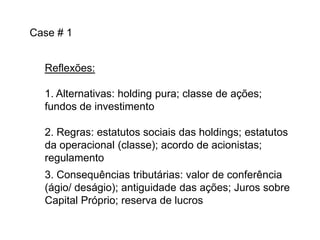 Case # 1
Reflexões:
1. Alternativas: holding pura; classe de ações;
fundos de investimento
2. Regras: estatutos sociais das holdings; estatutos
da operacional (classe); acordo de acionistas;
regulamento
3. Consequências tributárias: valor de conferência
(ágio/ deságio); antiguidade das ações; Juros sobre
Capital Próprio; reserva de lucros

 