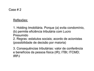 Case # 2
Reflexões:
1. Holding Imobiliária. Porque (a) evita condomínio,
(b) permite eficiência tributária com Lucro
Presumido
2. Regras: estatutos sociais; acordo de acionistas
(possibilidade de decisão por maioria)

3. Consequências tributárias: valor de conferência
e benefícios da pessoa física (IR); ITBI; ITCMD;
IRPJ

 