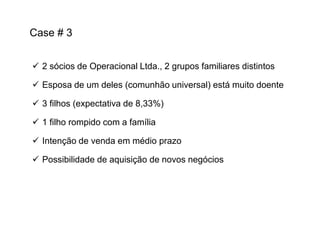 Case # 3
 2 sócios de Operacional Ltda., 2 grupos familiares distintos
 Esposa de um deles (comunhão universal) está muito doente
 3 filhos (expectativa de 8,33%)
 1 filho rompido com a família
 Intenção de venda em médio prazo
 Possibilidade de aquisição de novos negócios

 