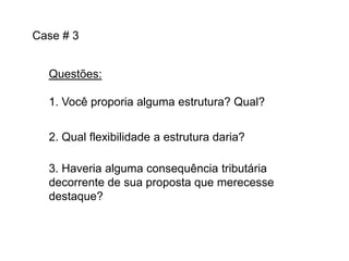 Case # 3
Questões:
1. Você proporia alguma estrutura? Qual?
2. Qual flexibilidade a estrutura daria?
3. Haveria alguma consequência tributária
decorrente de sua proposta que merecesse
destaque?

 