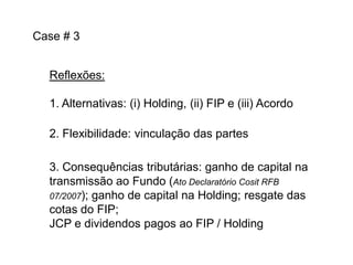 Case # 3
Reflexões:
1. Alternativas: (i) Holding, (ii) FIP e (iii) Acordo

2. Flexibilidade: vinculação das partes
3. Consequências tributárias: ganho de capital na
transmissão ao Fundo (Ato Declaratório Cosit RFB
07/2007); ganho de capital na Holding; resgate das
cotas do FIP;
JCP e dividendos pagos ao FIP / Holding

 