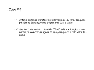 Case # 4
 Antonio pretende transferir gratuitamente a seu filho, Joaquim,
parcela de suas ações da empresa da qual é titular
 Joaquim quer evitar o custo do ITCMD sobre a doação, e teve
a ideia de comprar as ações de seu pai a prazo e pelo valor de
custo

 