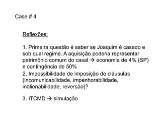 Case # 4
Reflexões:
1. Primeira questão é saber se Joaquim é casado e
sob qual regime. A aquisição poderia representar
patrimônio comum do casal  economia de 4% (SP)
e contingência de 50%
2. Impossibilidade de imposição de cláusulas
(incomunicabilidade, impenhorabilidade,
inalienabilidade, reversão)?
3. ITCMD  simulação

 