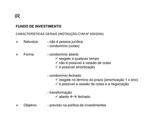 IR
FUNDO DE INVESTIMENTO
CARACTERÍSTICAS GERAIS (INSTRUÇÃO CVM Nº 409/2004)



Natureza

- não é pessoa jurídica
- condomínio (cotas)



Forma

- condomínio aberto
 resgate a qualquer tempo
 não é possível a cessão de cotas
 é possível amortização
- condomínio fechado
 resgate no término do prazo (amortização 1 x ano)
 é possível a cessão de cotas e a negociação
- transformação
 aberto  fechado



Objetivo

- previsto na política de investimentos

 