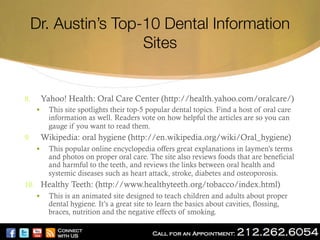 Dr. Austin’s Top-10 Dental Information
Sites 

8. 

Yahoo! Health: Oral Care Center (http://health.yahoo.com/oralcare/)
§ 

9. 

This site spotlights their top-5 popular dental topics. Find a host of oral care
information as well. Readers vote on how helpful the articles are so you can
gauge if you want to read them.

Wikipedia: oral hygiene (http://en.wikipedia.org/wiki/Oral_hygiene)
§ 

This popular online encyclopedia offers great explanations in laymen’s terms
and photos on proper oral care. The site also reviews foods that are beneficial
and harmful to the teeth, and reviews the links between oral health and
systemic diseases such as heart attack, stroke, diabetes and osteoporosis.

10.  Healthy Teeth: (http://www.healthyteeth.org/tobacco/index.html)
§  This is an animated site designed to teach children and adults about proper
dental hygiene. It’s a great site to learn the basics about cavities, flossing,
braces, nutrition and the negative effects of smoking.

 