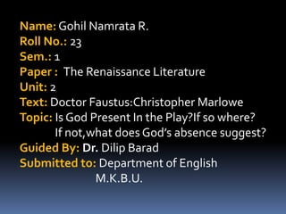 Name: Gohil Namrata R.
Roll No.: 23
Sem.: 1
Paper : The Renaissance Literature
Unit: 2
Text: Doctor Faustus:Christopher Marlowe
Topic: Is God Present In the Play?If so where?
If not,what does God’s absence suggest?
Guided By: Dr. Dilip Barad
Submitted to: Department of English
M.K.B.U.

 