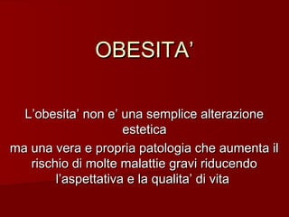 OBESITA’
L’obesita’ non e’ una semplice alterazione
estetica
ma una vera e propria patologia che aumenta il
rischio di molte malattie gravi riducendo
l’aspettativa e la qualita’ di vita

 
