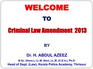 WELCOME
TO

Criminal Law Amendment 2013
BY
Dr. H. ABDUL AZEEZ
B.Sc. (Hons.), LL.M. (Ker), LL.M. (C.E.U.), Ph.D.

Head of Dept. (Law), Kerala Police Academy, Thrissur

 