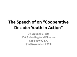 The Speech of on “Cooperative
Decade: Youth in Action”
Dr. Chiyoge B. Sifa
ICA Africa Regional Director
Cape Town, SA.
2nd November, 2013

 