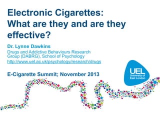 Electronic Cigarettes:
What are they and are they
effective?
Dr. Lynne Dawkins
Drugs and Addictive Behaviours Research
Group (DABRG), School of Psychology
http://www.uel.ac.uk/psychology/research/drugs

E-Cigarette Summit; November 2013

 