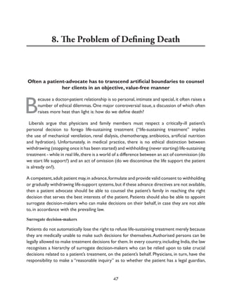 8. The Problem of Defining Death

Often a patient-advocate has to transcend artificial boundaries to counsel
her clients in an objective, value-free manner

B

ecause a doctor-patient relationship is so personal, intimate and special, it often raises a
number of ethical dilemmas. One major controversial issue, a discussion of which often
raises more heat than light is: how do we define death?

Liberals argue that physicians and family members must respect a critically-ill patient’s
personal decision to forego life-sustaining treatment (“life-sustaining treatment” implies
the use of mechanical ventilation, renal dialysis, chemotherapy, antibiotics, artificial nutrition
and hydration). Unfortunately, in medical practice, there is no ethical distinction between
withdrawing (stopping once it has been started) and withholding (never starting) life-sustaining
treatment - while in real life, there is a world of a difference between an act of commission (do
we start life support?) and an act of omission (do we discontinue the life support the patient
is already on?).
A competent, adult patient may, in advance, formulate and provide valid consent to withholding
or gradually withdrawing life-support systems, but if these advance directives are not available,
then a patient advocate should be able to counsel the patient’s family in reaching the right
decision that serves the best interests of the patient. Patients should also be able to appoint
surrogate decision-makers who can make decisions on their behalf, in case they are not able
to, in accordance with the prevailing law.
Surrogate decision-makers

Patients do not automatically lose the right to refuse life-sustaining treatment merely because
they are medically unable to make such decisions for themselves. Authorised persons can be
legally allowed to make treatment decisions for them. In every country, including India, the law
recognises a hierarchy of surrogate decision-makers who can be relied upon to take crucial
decisions related to a patient’s treatment, on the patient’s behalf. Physicians, in turn, have the
responsibility to make a “reasonable inquiry” as to whether the patient has a legal guardian,

47

 