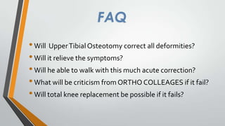 FAQ
• Will Upper Tibial Osteotomy correct all deformities?
• Will it relieve the symptoms?
• Will he able to walk with this much acute correction?
• What will be criticism from ORTHO COLLEAGES if it fail?
• Will total knee replacement be possible if it fails?

 