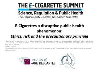 E-Cigarettes a disruptive public health
phenomenon:
Ethics, risk and the precautionary principle
Antoine Flahault, MD, PhD, Professor of Biostatistics, Descartes School of Medicine
Conflicts of Interest:
- direct = none
- indirect = institutional research grant from Sanofi ; a member of my family works at the French Association of Pharma
Manufacturers

 