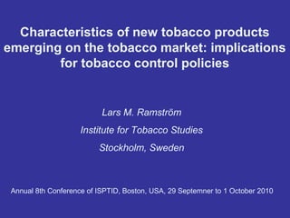 Characteristics of new tobacco products
emerging on the tobacco market: implications
for tobacco control policies

Lars M. Ramström
Institute for Tobacco Studies
Stockholm, Sweden

Annual 8th Conference of ISPTID, Boston, USA, 29 Septemner to 1 October 2010

 
