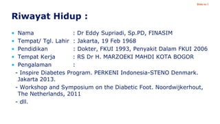 Slide no 1

Riwayat Hidup :
•
•
•
•
•

Nama
: Dr Eddy Supriadi, Sp.PD, FINASIM
Tempat/ Tgl. Lahir : Jakarta, 19 Feb 1968
Pendidikan
: Dokter, FKUI 1993, Penyakit Dalam FKUI 2006
Tempat Kerja
: RS Dr H. MARZOEKI MAHDI KOTA BOGOR
Pengalaman
:
- Inspire Diabetes Program. PERKENI Indonesia-STENO Denmark.
Jakarta 2013.
- Workshop and Symposium on the Diabetic Foot. Noordwijkerhout,
The Netherlands, 2011
- dll.

 