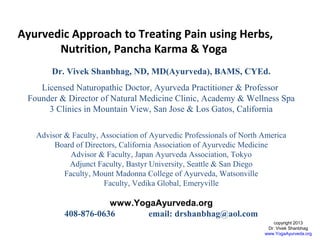 Ayurvedic Approach to Treating Pain using Herbs,
Nutrition, Pancha Karma & Yoga
Dr. Vivek Shanbhag, ND, MD(Ayurveda), BAMS, CYEd.
Licensed Naturopathic Doctor, Ayurveda Practitioner & Professor
Founder & Director of Natural Medicine Clinic, Academy & Wellness Spa
3 Clinics in Mountain View, San Jose & Los Gatos, California
Advisor & Faculty, Association of Ayurvedic Professionals of North America
Board of Directors, California Association of Ayurvedic Medicine
Advisor & Faculty, Japan Ayurveda Association, Tokyo
Adjunct Faculty, Bastyr University, Seattle & San Diego
Faculty, Mount Madonna College of Ayurveda, Watsonville
Faculty, Vedika Global, Emeryville

www.YogaAyurveda.org
408-876-0636
email: drshanbhag@aol.com
copyright 2013
Dr. Vivek Shanbhag
www.YogaAyurveda.org

 