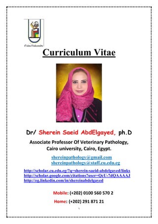 1
Curriculum Vitae
Dr/ Sherein Saeid AbdElgayed, ph.D
Professor Of Veterinary Pathology, Cairo
university, Cairo, Egypt.
shereinpathology@gmail.com
shereinpathology@staff.cu.edu.eg
http://scholar.cu.edu.eg/?q=sherein-saeid-abdelgayed/links
http://scholar.google.com/citations?user=QcU-7dQAAAAJ
http://eg.linkedin.com/in/shereinabdelgayed
https://cairo.academia.edu/ShereinSaeidAbdelgayed
http://www.slideshare.net/shereinabdelgayed
Mobile: (+202) 0100 560 570 2
Home: (+202) 27421644
 