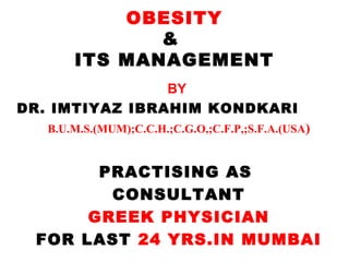 OBESITY
&
ITS MANAGEMENT
BY
DR. IMTIYAZ IBRAHIM KONDKARI
B.U.M.S.(MUM);C.C.H.;C.G.O,;C.F.P,;S.F.A.(USA)

PRACTISING AS
CONSULTANT
GREEK PHYSICIAN
FOR LAST 24 YRS.IN MUMBAI

 