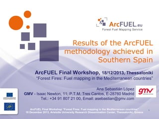 Results of the ArcFUEL
methodology achieved in
Southern Spain
ArcFUEL Final Workshop, 18/12/2013, Thessaloniki
“Forest Fires: Fuel mapping in the Mediterranean countries”
Ana Sebastián López
GMV - Isaac Newton, 11; P.T.M. Tres Cantos, E-28760 Madrid
Tel.: +34 91 807 21 00, Email: asebastian@gmv.com
ArcFUEL Final Workshop “Forest Fires: Fuel mapping in the Mediterranean countries”
18 December 2013, Aristotle University Research Dissemination Center, Thessaloniki, Greece

1

 