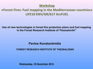 Workshop
«Forest Fires: Fuel mapping in the Mediterranean countries»
LIFE10 ENV/GR/617 ArcFUEL

Use of new technologies in forest fire protection plans and fuel mapping
in the Forest Research Institute of Thessaloniki”

Pavlos Konstantinidis
FOREST RESEARCH INSTITUTE OF THESSALONIKI

Wednesday, 18 December 2013

 